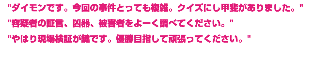 "ダイモンです。今回の事件とっても複雑。クイズにし甲斐がありました。"
"容疑者の証言、凶器、被害者をよーく調べてください。"
"やはり現場検証が鍵です。優勝目指して頑張ってください。"
