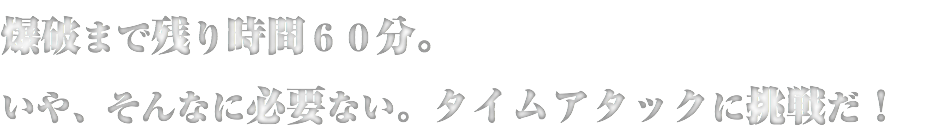 爆破まで残り時間６０分。
いや、そんなに必要ない。タイムアタックに挑戦だ！