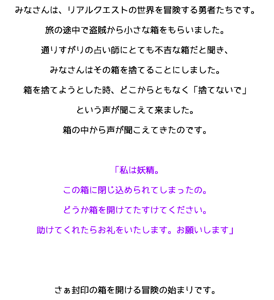 みなさんは、リアルクエストの世界を冒険する勇者たちです。
旅の途中で盗賊から小さな箱をもらいました。
通りすがりの占い師にとても不吉な箱だと聞き、
みなさんはその箱を捨てることにしました。
箱を捨てようとした時、どこからともなく「捨てないで」
という声が聞こえて来ました。
箱の中から声が聞こえてきたのです。 「私は妖精。
この箱に閉じ込められてしまったの。
どうか箱を開けてたすけてください。
助けてくれたらお礼をいたします。お願いします」 さぁ封印の箱を開ける冒険の始まりです。