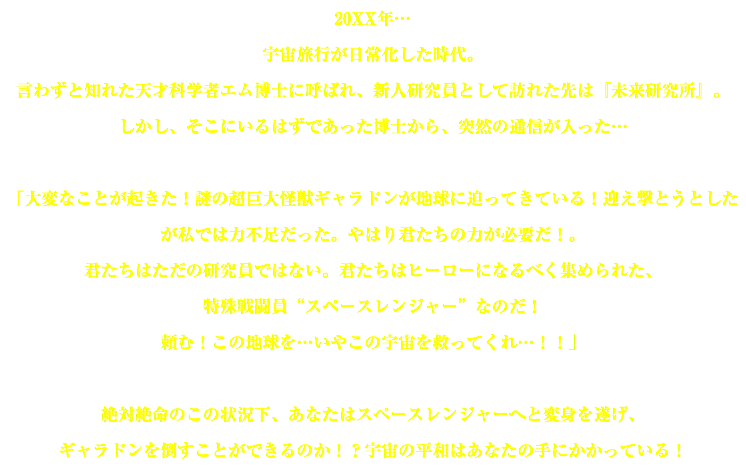 20XX年… 宇宙旅行が日常化した時代。 言わずと知れた天才科学者エム博士に呼ばれ、新人研究員として訪れた先は『未来研究所』。 しかし、そこにいるはずであった博士から、突然の通信が入った… 「大変なことが起きた！謎の超巨大怪獣ギャラドンが地球に迫ってきている！迎え撃とうとしたが私では力不足だった。やはり君たちの力が必要だ！。 君たちはただの研究員ではない。君たちはヒーローになるべく集められた、 特殊戦闘員“スペースレンジャー”なのだ！ 頼む！この地球を…いやこの宇宙を救ってくれ…！！」 絶対絶命のこの状況下、あなたはスペースレンジャーへと変身を遂げ、 ギャラドンを倒すことができるのか！？宇宙の平和はあなたの手にかかっている！