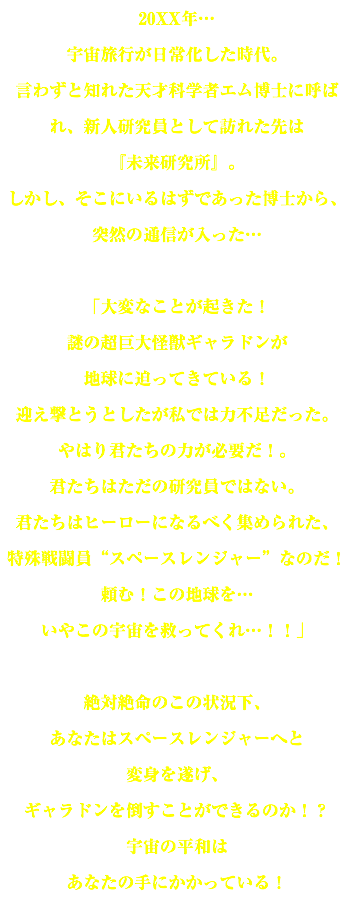 20XX年… 宇宙旅行が日常化した時代。 言わずと知れた天才科学者エム博士に呼ばれ、新人研究員として訪れた先は 『未来研究所』。 しかし、そこにいるはずであった博士から、突然の通信が入った… 「大変なことが起きた！ 謎の超巨大怪獣ギャラドンが 地球に迫ってきている！ 迎え撃とうとしたが私では力不足だった。 やはり君たちの力が必要だ！。 君たちはただの研究員ではない。 君たちはヒーローになるべく集められた、 特殊戦闘員“スペースレンジャー”なのだ！ 頼む！この地球を… いやこの宇宙を救ってくれ…！！」 絶対絶命のこの状況下、 あなたはスペースレンジャーへと 変身を遂げ、 ギャラドンを倒すことができるのか！？ 宇宙の平和は あなたの手にかかっている！